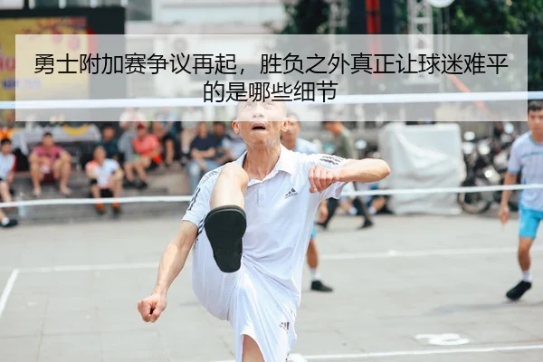 勇士附加赛争议再起，胜负之外真正让球迷难平的是哪些细节