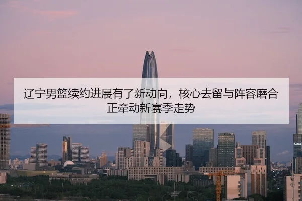 辽宁男篮续约进展有了新动向，核心去留与阵容磨合正牵动新赛季走势